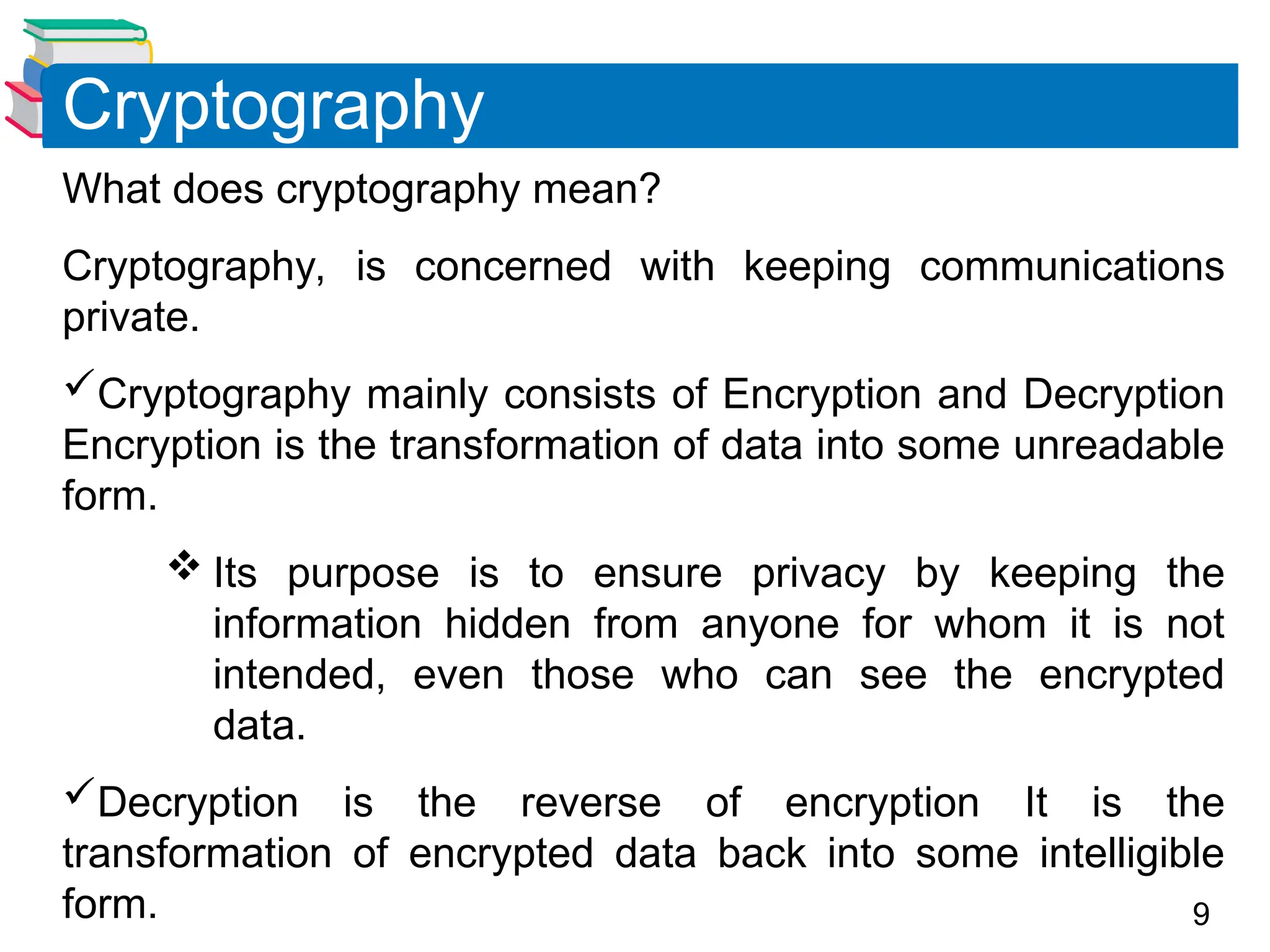 9
What does cryptography mean?
Cryptography, is concerned with keeping communications
private.
Cryptography mainly consists of Encryption and Decryption
Encryption is the transformation of data into some unreadable
form.
 Its purpose is to ensure privacy by keeping the
information hidden from anyone for whom it is not
intended, even those who can see the encrypted
data.
Decryption is the reverse of encryption It is the
transformation of encrypted data back into some intelligible
form.
Cryptography
 