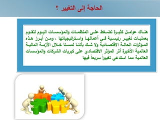 ‫؟‬ ‫التغيير‬ ‫إلى‬ ‫الحاجة‬
‫ررو‬‫ر‬‫لتق‬ ‫رروم‬‫ر‬‫الي‬ ‫ررات‬‫ر‬‫المؤسس‬‫و‬ ‫ررات‬‫ر‬‫م‬ ‫المن‬ ‫ررى‬‫ر‬‫عل‬ ‫ررغط‬‫ر‬‫تض‬ ‫ة‬‫ررر‬‫ر‬‫كضي‬ ‫ررل‬‫ر‬‫ام‬‫و‬‫ع‬ ‫رراك‬‫ر‬‫هن‬‫م‬
‫رر‬‫ر‬‫أب‬ ‫ررن‬‫ر‬‫وم‬ ‫اتيجياتها‬‫ر‬‫ررت‬‫ر‬‫اس‬‫و‬ ‫ررا‬‫ر‬‫أعماله‬ ‫رري‬‫ر‬‫ف‬ ‫ررية‬‫ر‬‫رئيس‬ ‫ررر‬‫ر‬‫تغيي‬ ‫ررات‬‫ر‬‫بعملي‬‫ررذه‬‫ر‬‫ه‬ ‫رز‬
‫المال‬ ‫رة‬‫ر‬‫زم‬ ‫ا‬ ‫ل‬ ‫ر‬‫ر‬‫خ‬ ‫رنا‬‫ر‬‫لمس‬ ‫را‬‫ر‬‫بننن‬ ‫رك‬‫ر‬‫ش‬ ‫ال‬‫و‬ ‫االقتصررادية‬ ‫رة‬‫ر‬‫الحال‬ ‫ات‬‫ر‬‫رؤض‬‫ر‬‫الم‬‫يررة‬
‫ا‬‫و‬ ‫الشركات‬ ‫كبريات‬ ‫على‬ ‫االقتصادي‬ ‫المؤضر‬ ‫أضر‬ ‫ة‬‫خير‬ ‫ا‬ ‫العالمية‬‫لمؤسسات‬
‫فيها‬ ً‫ا‬‫سريع‬ ً‫ا‬‫ر‬‫تغيي‬ ‫استدعي‬ ‫مما‬ ‫العالمية‬
 