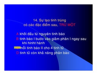 14. Söï taïo tinh truøng14. Söï taïo tinh truøng
coù caùc ñaëc ñieåm sau,coù caùc ñaëc ñieåm sau, TRÖØ MOÄTTRÖØ MOÄT
A khôûi ñaàu töø nguyeân tinh baøo
B tinh baøo I böôùc vaøo giaûm phaân I ngay sauB tinh baøo I böôùc vaøo giaûm phaân I ngay sau
khi hìnht haønh
C moãi tinh baøo II cho 4 tinh töû
D tinh töû coøn khaû naêng phaân baøo
 