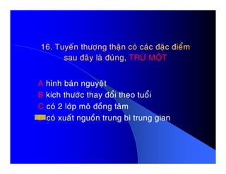 16. Tuyeán thöôïng thaän coù caùc ñaëc ñieåm16. Tuyeán thöôïng thaän coù caùc ñaëc ñieåm
sau ñaây laø ñuùng,sau ñaây laø ñuùng, TRÖØ MOÄTTRÖØ MOÄT
A hình baùn nguyeätA hình baùn nguyeät
B kích thöôùc thay ñoåi theo tuoåi
C coù 2 lôùp moâ ñoàng taâm
D coù xuaát nguoàn trung bì trung gian
 