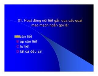 01. Hoaït ñoäng noäi tieát gaàn qua caùc quai01. Hoaït ñoäng noäi tieát gaàn qua caùc quai
mao maïch ngaén goïi laø:mao maïch ngaén goïi laø:
A caän tieátA caän tieát
B aùp caän tieát
C töï tieát
D taát caû ñeàu sai
 