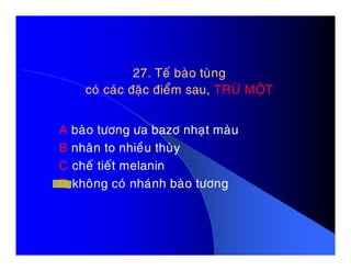 27. Teá baøo tuøng27. Teá baøo tuøng
coù caùc ñaëc ñieåm sau,coù caùc ñaëc ñieåm sau, TRÖØ MOÄTTRÖØ MOÄT
A baøo töông öa bazô nhaït maøuA baøo töông öa bazô nhaït maøu
B nhaân to nhieàu thuøy
C cheá tieát melanin
D khoâng coù nhaùnh baøo töông
 