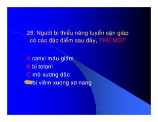 28. Ngöôøi bò thieåu naêng tuyeán caän giaùp28. Ngöôøi bò thieåu naêng tuyeán caän giaùp
coù caùc ñaëc ñieåm sau ñaây,coù caùc ñaëc ñieåm sau ñaây, TRÖØ MOÄTTRÖØ MOÄT
A canxi maùu giaûmA canxi maùu giaûm
B bò tetani
C moâ xöông ñaëc
D bò vieâm xöông xô nang
 