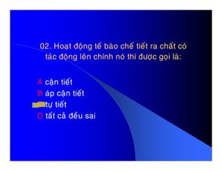 02. Hoaït ñoäng teá baøo cheá tieát ra chaát coù02. Hoaït ñoäng teá baøo cheá tieát ra chaát coù
taùc ñoäng leân chính noù thì ñöôïc goïi laø:taùc ñoäng leân chính noù thì ñöôïc goïi laø:
A caän tieátA caän tieát
B aùp caän tieát
C töï tieát
D taát caû ñeàu sai
 