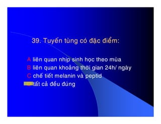 39. Tuyeán tuøng coù ñaëc ñieåm:39. Tuyeán tuøng coù ñaëc ñieåm:
A lieân quan nhòp sinh hoïc theo muøaA lieân quan nhòp sinh hoïc theo muøa
B lieân quan khoaûng thôøi gian 24h/ ngaøy
C cheá tieát melanin vaø peptid
D taát caû ñeàu ñuùng
 
