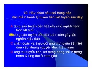 40. Haõy choïn caâu sai trong caùc40. Haõy choïn caâu sai trong caùc
ñaëc ñieåm beänh lyù tuyeán tieàn lieät tuyeán sau ñaâyñaëc ñieåm beänh lyù tuyeán tieàn lieät tuyeán sau ñaây
A taêng saûn tuyeán tieàn lieät xaûy ra ôû ngöôøi nam
treân 50 tuoåi
B taêng saûn tuyeán tieàn lieät luoân luoân gaây taécB taêng saûn tuyeán tieàn lieät luoân luoân gaây taéc
ngheõn nieäu ñaïo
C chaån ñoaùn vaø theo doõi ung thö tuyeán tieàn lieät
döïa vaøo khaùng nguyeân ñaëc hieäu/ maùu
D ung thö tuyeán tieàn lieät ñöùng haøng thöù 2 trong
beänh lyù ung thö ôû nam giôùi
 