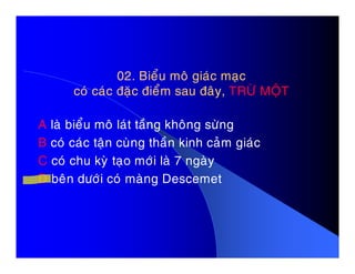 02. Bieåu moâ giaùc maïc02. Bieåu moâ giaùc maïc
coù caùc ñaëc ñieåm sau ñaây,coù caùc ñaëc ñieåm sau ñaây, TRÖØ MOÄTTRÖØ MOÄT
A laø bieåu moâ laùt taàng khoâng söøng
B coù caùc taän cuøng thaàn kinh caûm giaùcB coù caùc taän cuøng thaàn kinh caûm giaùc
C coù chu kyø taïo môùi laø 7 ngaøy
D beân döôùi coù maøng Descemet
 