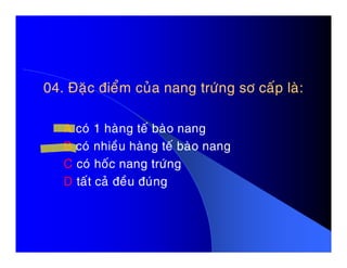 04. Ñaëc ñieåm cuûa nang tröùng sô caáp laø:04. Ñaëc ñieåm cuûa nang tröùng sô caáp laø:
A coù 1 haøng teá baøo nangA coù 1 haøng teá baøo nang
B coù nhieàu haøng teá baøo nang
C coù hoác nang tröùng
D taát caû ñeàu ñuùng
 