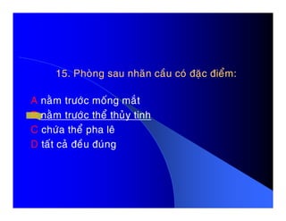 15. Phoøng sau nhaõn caàu coù ñaëc ñieåm:15. Phoøng sau nhaõn caàu coù ñaëc ñieåm:
A naèm tröôùc moáng maét
B naèm tröôùc theå thuûy tinhB naèm tröôùc theå thuûy tinh
C chöùa theå pha leâ
D taát caû ñeàu ñuùng
 
