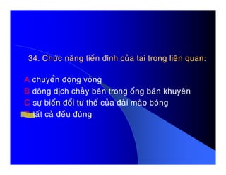 34. Chöùc naêng tieàn ñình cuûa tai trong lieân quan:34. Chöùc naêng tieàn ñình cuûa tai trong lieân quan:
A chuyeån ñoäng voøng
B doøng dòch chaûy beân trong oáng baùn khuyeânB doøng dòch chaûy beân trong oáng baùn khuyeân
C söï bieán ñoåi tö theá cuûa ñaøi maøo boùng
D taát caû ñeàu ñuùng
 
