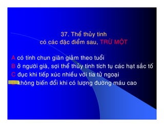 37. Theå thuûy tinh37. Theå thuûy tinh
coù caùc ñaëc ñieåm sau,coù caùc ñaëc ñieåm sau, TRÖØ MOÄTTRÖØ MOÄT
A coù tính chun giaõn giaûm theo tuoåi
B ôû ngöôøi giaø, sôïi theå thuûy tinh tích tuï caùc haït saéc toáB ôû ngöôøi giaø, sôïi theå thuûy tinh tích tuï caùc haït saéc toá
C ñuïc khi tieáp xuùc nhieàu vôùi tia töû ngoaïi
D khoâng bieán ñoåi khi coù löôïng ñöôøng maùu cao
 