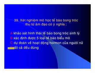 39. Xeùt nghieäm moâ hoïc teá baøo bong troùc39. Xeùt nghieäm moâ hoïc teá baøo bong troùc
thu töø aâm ñaïo coù yù nghóa :thu töø aâm ñaïo coù yù nghóa :
A khaûo saùt hình thaùi teá baøo bong troùc sinh lyù
B xaùc ñònh ñöôïc 5 loaïi teá baøo bieåu moâB xaùc ñònh ñöôïc 5 loaïi teá baøo bieåu moâ
C döï ñoaùn veà hoaït ñoäng hormon cuûa ngöôøi nöõ
D taát caû ñeàu ñuùng
 