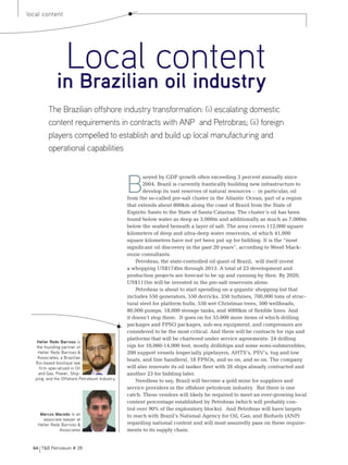 64 T&B Petroleum # 28
local content
Heller Redo Barroso is
the founding partner of
Heller Redo Barroso &
Associates, a Brazilian
Rio-based boutique law
firm specialized in Oil
and Gas, Power, Ship-
ping, and the Offshore Petroleum Industry.
Marcos Macedo is an
associate lawyer at
Heller Redo Barroso &
Associates
Local content
in Brazilian oil industry
B
uoyed by GDP growth often exceeding 3 percent annually since
2004, Brazil is currently frantically building new infrastructure to
develop its vast reserves of natural resources – in particular, oil
from the so-called pre-salt cluster in the Atlantic Ocean, part of a region
that extends about 800km along the coast of Brazil from the State of
Espirito Santo to the State of Santa Catarina. The cluster’s oil has been
found below water as deep as 3,000m and additionally as much as 7,000m
below the seabed beneath a layer of salt. The area covers 112,000 square
kilometers of deep and ultra-deep water reservoirs, of which 41,000
square kilometers have not yet been put up for bidding. It is the “most
significant oil discovery in the past 20 years”, according to Wood Mack-
enzie consultants.
Petrobras, the state-controlled oil giant of Brazil, will itself invest
a whopping US$174bn through 2013. A total of 23 development and
production projects are forecast to be up and running by then. By 2020,
US$111bn will be invested in the pre-salt reservoirs alone.
Petrobras is about to start spending on a gigantic shopping list that
includes 550 generators, 550 derricks, 350 turbines, 700,000 tons of struc-
tural steel for platform hulls, 550 wet Christmas trees, 500 wellheads,
80,000 pumps, 18,000 storage tanks, and 4000km of flexible lines. And
it doesn’t stop there. It goes on for 55,000 more items of which drilling
packages and FPSO packages, sub-sea equipment, and compressors are
considered to be the most critical. And there will be contracts for rigs and
platforms that will be chartered under service agreements: 24 drilling
rigs for 10,000-14,000 feet, mostly drillships and some semi-submersibles,
200 support vessels (especially pipelayers, AHTS’s, Psv’s, tug and tow
boats, and line handlers), 18 FPSOs, and so on, and so on. The company
will also renovate its oil tanker fleet with 26 ships already contracted and
another 23 for bidding later.
Needless to say, Brazil will become a gold mine for suppliers and
service providers in the offshore petroleum industry. But there is one
catch. These vendors will likely be required to meet an ever-growing local
content percentage established by Petrobras (which will probably con-
trol over 90% of the exploratory blocks). And Petrobras will have targets
to reach with Brazil’s National Agency for Oil, Gas, and Biofuels (ANP)
regarding national content and will most assuredly pass on these require-
ments to its supply chain.
The Brazilian offshore industry transformation: (i) escalating domestic
content requirements in contracts with anp and Petrobras; (ii) foreign
players compelled to establish and build up local manufacturing and
operational capabilities
 