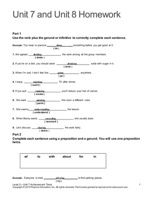 Unit 7 and Unit 8 Homework
Level 2—Unit 7 Achievement Tests 1
Copyright © 2015 Pearson Education,Inc. All rights reserved. Permission granted to reproduce for classroom use.
Part 1
Use the verb plus the gerund or infinitive to correctly complete each sentence.
Example: You have to practice _______doing___ ____ something before you get good at it.
( do )
1. We agreed dividing the work among all the group members.
( divide )
2. If you’re on a diet, you should avoid drinking soda with sugar in it.
( drink )
3. When I’m sad, I don’t feel like going anywhere.
( go )
4. I enjoy watching TV after dinner.
( watch)
5. If you quit smoking , you’ll reduce your risk of cancer.
( smoke )
6. We need painting this room a different color.
( paint )
7. She seems understanding the lesson.
( understand )
8. When Becky wants succeding , she usually does.
( succeed )
9. Let’s discuss sharing the work fairly.
( share )
Part 2
Complete each sentence using a preposition and a gerund. You will use one preposition
twice.
of to with about for in
Example: Everyone is tired _________oftrying__________ to find parking places.
( try )
 