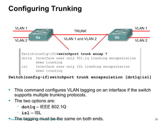 Department of Computer and Systems Engineering 22
Configuring Trunking
Switch(config-if)switchport trunk encapsulation [dot1q|isl]
• This command configures VLAN tagging on an interface if the switch
supports multiple trunking protocols.
• The two options are:
– dot1q – IEEE 802.1Q
– isl – ISL
• The tagging must be the same on both ends.
 