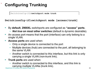 Department of Computer and Systems Engineering 25
Configuring Trunking
Switch(config-if)switchport mode [access|trunk]
• By default, 2900XL switchports are configured as “access” ports.
– Not true on most other switches (default is dynamic desirable).
• An access port means that the port (interface) can only belong to a
single VLAN.
• Access ports are used when:
– Only a single device is connected to the port
– Multiple devices (hub) are connected to the port, all belonging to
the same VLAN
– Another switch is connected to this interface, but this link is only
carrying a single VLAN (non-trunk link).
• Trunk ports are used when:
– Another switch is connected to this interface, and this link is
carrying multiple VLANa (trunk link).
.
 