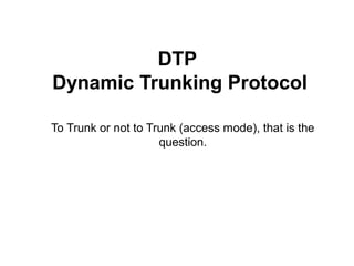 DTP
Dynamic Trunking Protocol
To Trunk or not to Trunk (access mode), that is the
question.
 