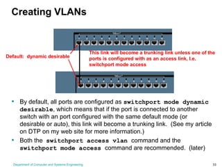 Department of Computer and Systems Engineering 33
Creating VLANs
Default: dynamic desirable
• By default, all ports are configured as switchport mode dynamic
desirable, which means that if the port is connected to another
switch with an port configured with the same default mode (or
desirable or auto), this link will become a trunking link. (See my article
on DTP on my web site for more information.)
• Both the switchport access vlan command and the
switchport mode access command are recommended. (later)
This link will become a trunking link unless one of the
ports is configured with as an access link, I.e.
switchport mode access
 