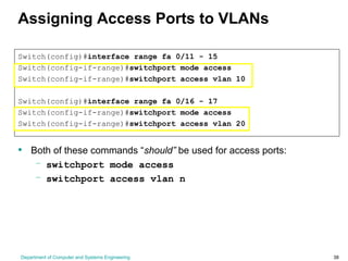 Department of Computer and Systems Engineering 38
Assigning Access Ports to VLANs
Switch(config)#interface range fa 0/11 - 15
Switch(config-if-range)#switchport mode access
Switch(config-if-range)#switchport access vlan 10
Switch(config)#interface range fa 0/16 - 17
Switch(config-if-range)#switchport mode access
Switch(config-if-range)#switchport access vlan 20
• Both of these commands “should” be used for access ports:
– switchport mode access
– switchport access vlan n
 