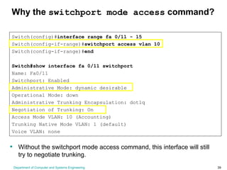 Department of Computer and Systems Engineering 39
Why the switchport mode access command?
Switch(config)#interface range fa 0/11 - 15
Switch(config-if-range)#switchport access vlan 10
Switch(config-if-range)#end
Switch#show interface fa 0/11 switchport
Name: Fa0/11
Switchport: Enabled
Administrative Mode: dynamic desirable
Operational Mode: down
Administrative Trunking Encapsulation: dot1q
Negotiation of Trunking: On
Access Mode VLAN: 10 (Accounting)
Trunking Native Mode VLAN: 1 (default)
Voice VLAN: none
• Without the switchport mode access command, this interface will still
try to negotiate trunking.
 