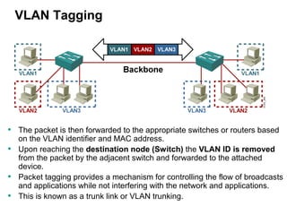 Department of Computer and Systems Engineering 4
VLAN Tagging
• The packet is then forwarded to the appropriate switches or routers based
on the VLAN identifier and MAC address.
• Upon reaching the destination node (Switch) the VLAN ID is removed
from the packet by the adjacent switch and forwarded to the attached
device.
• Packet tagging provides a mechanism for controlling the flow of broadcasts
and applications while not interfering with the network and applications.
• This is known as a trunk link or VLAN trunking.
 