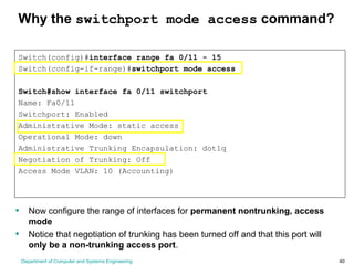 Department of Computer and Systems Engineering 40
Why the switchport mode access command?
Switch(config)#interface range fa 0/11 - 15
Switch(config-if-range)#switchport mode access
Switch#show interface fa 0/11 switchport
Name: Fa0/11
Switchport: Enabled
Administrative Mode: static access
Operational Mode: down
Administrative Trunking Encapsulation: dot1q
Negotiation of Trunking: Off
Access Mode VLAN: 10 (Accounting)
• Now configure the range of interfaces for permanent nontrunking, access
mode
• Notice that negotiation of trunking has been turned off and that this port will
only be a non-trunking access port.
 