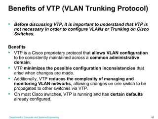 Department of Computer and Systems Engineering 42
Benefits of VTP (VLAN Trunking Protocol)
• Before discussing VTP, it is important to understand that VTP is
not necessary in order to configure VLANs or Trunking on Cisco
Switches.
Benefits
• VTP is a Cisco proprietary protocol that allows VLAN configuration
to be consistently maintained across a common administrative
domain.
• VTP minimizes the possible configuration inconsistencies that
arise when changes are made.
• Additionally, VTP reduces the complexity of managing and
monitoring VLAN networks, allowing changes on one switch to be
propagated to other switches via VTP.
• On most Cisco switches, VTP is running and has certain defaults
already configured.
 
