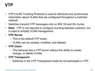 Department of Computer and Systems Engineering 43
VTP
• VTP (VLAN Trunking Protocol) is used to distribute and synchronize
information about VLANs that are configured throughout a switched
network.
• Switches transmit VTP messages only on 802.1Q and ISL trunks.
• Note: VTP is not required to configure trunking between switches, but
is used to simplify VLAN management.
• VTP Server
– This is the default VTP mode.
– VLANs can be created, modified, and deleted.
• VTP Client
– This behaves like a VTP server without the ability to create,
change, or delete VLANs.
• VTP Transparent
– Switches in the VTP Transparent mode do not participate in VTP.
 