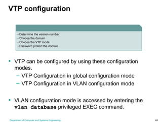 Department of Computer and Systems Engineering 48
VTP configuration
• VTP can be configured by using these configuration
modes.
– VTP Configuration in global configuration mode
– VTP Configuration in VLAN configuration mode
• VLAN configuration mode is accessed by entering the
vlan database privileged EXEC command.
 