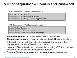 Department of Computer and Systems Engineering 50
VTP configuration – Domain and Password
• The domain name can be between 1 and 32 characters.
• The optional password must be between 8 and 64 characters long.
• If the switch being installed is the first switch in the network, the
management domain will need to be created.
• However, if the network has other switches running VTP, then the new
switch will join an existing management domain.
• Caution: The domain name and password are case sensitive.
 