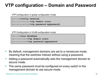 Department of Computer and Systems Engineering 51
VTP configuration – Domain and Password
• By default, management domains are set to a nonsecure mode,
meaning that the switches interact without using a password.
• Adding a password automatically sets the management domain to
secure mode.
• The same password must be configured on every switch in the
management domain to use secure mode.
 