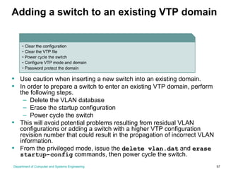 Department of Computer and Systems Engineering 57
Adding a switch to an existing VTP domain
• Use caution when inserting a new switch into an existing domain.
• In order to prepare a switch to enter an existing VTP domain, perform
the following steps.
– Delete the VLAN database
– Erase the startup configuration
– Power cycle the switch
• This will avoid potential problems resulting from residual VLAN
configurations or adding a switch with a higher VTP configuration
revision number that could result in the propagation of incorrect VLAN
information.
• From the privileged mode, issue the delete vlan.dat and erase
startup-config commands, then power cycle the switch.
 