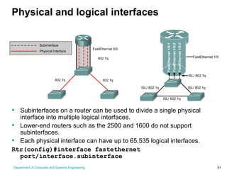 Department of Computer and Systems Engineering 61
Physical and logical interfaces
• Subinterfaces on a router can be used to divide a single physical
interface into multiple logical interfaces.
• Lower-end routers such as the 2500 and 1600 do not support
subinterfaces.
• Each physical interface can have up to 65,535 logical interfaces.
Rtr(config)#interface fastethernet
port/interface.subinterface
 