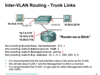 Department of Computer and Systems Engineering 62
Inter-VLAN Routing - Trunk Links
Rtr(config)#interface fastethernet 0/1.1
Rtr(config-subif)#description VLAN 1
Rtr(config-subif)#encapsulation dot1q 1
Rtr(config-subif)#ip address 10.1.0.1 255.255.0.0
• It is recommended that the sub-interface value is the same as the VLAN.
• We will talk about VLAN 1 and the Management VLAN in a moment.
• It is recommended that VLAN 1 is not used for either Management traffic or
user traffic.
10.10.0.11/16 10.20.0.22/16
10.1.0.1/16
10.20.0.1/16
10.10.0.1/16 “Router-on-a-Stick”
 