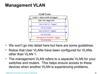 Department of Computer and Systems Engineering 68
Management VLAN
• We won’t go into detail here but here are some guidelines.
• Notice that User VLANs have been configured for VLANs
other than VLAN 1.
• The management VLAN refers to a separate VLAN for your
switches and routers. This helps ensure access to these
devices when another VLAN is experiencing problems.
 