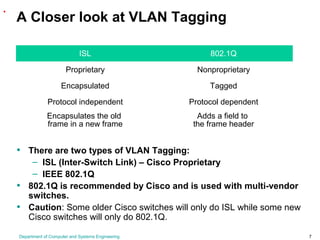 Department of Computer and Systems Engineering 7
A Closer look at VLAN Tagging
• There are two types of VLAN Tagging:
– ISL (Inter-Switch Link) – Cisco Proprietary
– IEEE 802.1Q
• 802.1Q is recommended by Cisco and is used with multi-vendor
switches.
• Caution: Some older Cisco switches will only do ISL while some new
Cisco switches will only do 802.1Q.
.
ISL 802.1Q
Proprietary Nonproprietary
Encapsulated Tagged
Protocol independent Protocol dependent
Encapsulates the old
frame in a new frame
Adds a field to
the frame header
 
