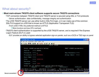 Enterprise Networking Solutions (ENS) and Transaction Processing Facility (TPF) 
What about security? 
Most main-stream TN3270 client software supports secure TN3270 connections 
ƒTCP connection between TN3270 client and TN3270 server is secured using SSL or TLS protocols 
–Server authentication, data confidentiality, message integrity and authentication 
ƒThe z/OS TN3270 server can use either built-in SSL/TLS logic, or it can make use of the common 
SSL/TLS support on z/OS that is known as ATTLS (Application Transparent TLS) 
–From z/OS V1R9, the preferred method is ATTLS 
More functions and less CPU overhead 
ƒTN3270 client authentication is supported by the z/OS TN3270 server, and is required if the Express 
Logon Feature (ELF) is used 
–ELF provides an ability to bypass selected application sign-on panels, such as a CICS or TSO sign on panel 
Secure connection!! 
© 2007 IBM Systems IBM Corporation 
 