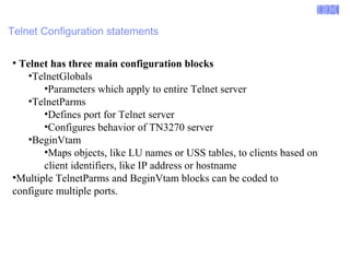 Enterprise Networking Solutions (ENS) and Transaction Processing Facility (TPF) 
Telnet Configuration statements 
● Telnet has three main configuration blocks 
•TelnetGlobals 
•Parameters which apply to entire Telnet server 
•TelnetParms 
•Defines port for Telnet server 
•Configures behavior of TN3270 server 
•BeginVtam 
•Maps objects, like LU names or USS tables, to clients based on 
client identifiers, like IP address or hostname 
●Multiple TelnetParms and BeginVtam blocks can be coded to 
configure multiple ports. 
© 2007 IBM Systems IBM Corporation 
 