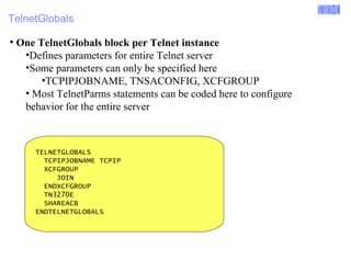 Enterprise Networking Solutions (ENS) and Transaction Processing Facility (TPF) 
TelnetGlobals 
● One TelnetGlobals block per Telnet instance 
•Defines parameters for entire Telnet server 
•Some parameters can only be specified here 
•TCPIPJOBNAME, TNSACONFIG, XCFGROUP 
• Most TelnetParms statements can be coded here to configure 
behavior for the entire server 
TELNETGLOBALS 
TCPIPJOBNAME TCPIP 
XCFGROUP 
JOIN 
ENDXCFGROUP 
TN3270E 
SHAREACB 
ENDTELNETGLOBALS 
© 2007 IBM Systems IBM Corporation 
 