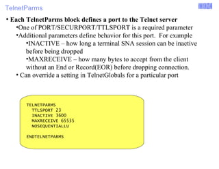 TelnetParms 
Enterprise Networking Solutions (ENS) and Transaction Processing Facility (TPF) 
● Each TelnetParms block defines a port to the Telnet server 
•One of PORT/SECURPORT/TTLSPORT is a required parameter 
•Additional parameters define behavior for this port. For example 
•INACTIVE – how long a terminal SNA session can be inactive 
before being dropped 
•MAXRECEIVE – how many bytes to accept from the client 
without an End or Record(EOR) before dropping connection. 
• Can override a setting in TelnetGlobals for a particular port 
TELNETPARMS 
TTLSPORT 23 
INACTIVE 3600 
MAXRECEIVE 65535 
NOSEQUENTIALLU 
ENDTELNETPARMS 
© 2007 IBM Systems IBM Corporation 
 