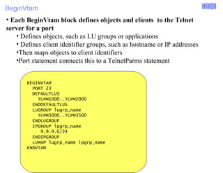 BeginVtam 
Enterprise Networking Solutions (ENS) and Transaction Processing Facility (TPF) 
● Each BeginVtam block defines objects and clients to the Telnet 
server for a port 
• Defines objects, such as LU groups or applications 
• Defines client identifier groups, such as hostname or IP addresses 
•Then maps objects to client identifiers 
•Port statement connects this to a TelnetParms statement 
BEGINVTAM 
PORT 23 
DEFAULTLUS 
TCPM1000..TCPM2000 
ENDDEFAULTLUS 
LUGROUP lugrp_name 
TCPM3000..TCPM3500 
ENDLUGROUP 
IPGROUP ipgrp_name 
9.9.9.0/24 
ENDIPGROUP 
LUMAP lugrp_name ipgrp_name 
ENDVTAM 
© 2007 IBM Systems IBM Corporation 
 