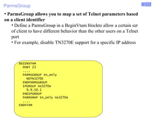 ParmsGroup 
Enterprise Networking Solutions (ENS) and Transaction Processing Facility (TPF) 
● ParmsGroup allows you to map a set of Telnet parameters based 
on a client identifier 
• Define a ParmsGroup in a BeginVtam blockto allow a certain set 
of client to have different behavior than the other users on a Telnet 
port 
• For example, disable TN3270E support for a specific IP address 
BEGINVTAM 
PORT 23 
.... 
PARMSGROUP tn_only 
NOTN3270E 
ENDPARMSGROUP 
IPGROUP no3270e 
9.9.10.1 
ENDIPGROUP 
PARMSMAP tn_only no3270e 
.... 
ENDVTAM 
© 2007 IBM Systems IBM Corporation 
 