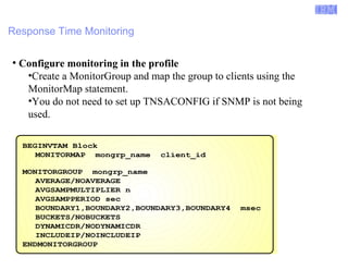 Enterprise Networking Solutions (ENS) and Transaction Processing Facility (TPF) 
Response Time Monitoring 
● Configure monitoring in the profile 
•Create a MonitorGroup and map the group to clients using the 
MonitorMap statement. 
•You do not need to set up TNSACONFIG if SNMP is not being 
used. 
BEGINVTAM Block 
MONITORMAP mongrp_name client_id 
MONITORGROUP mongrp_name 
AVERAGE/NOAVERAGE 
AVGSAMPMULTIPLIER n 
AVGSAMPPERIOD sec 
BOUNDARY1,BOUNDARY2,BOUNDARY3,BOUNDARY4 msec 
BUCKETS/NOBUCKETS 
DYNAMICDR/NODYNAMICDR 
INCLUDEIP/NOINCLUDEIP 
ENDMONITORGROUP 
© 2007 IBM Systems IBM Corporation 
