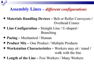 Assembly Lines – different configurations

• Materials Handling Devices – Belt or Roller Conveyors /
•
•
•
•
•

Overhead Cranes
Line Configuration – Straight Line / U-shaped /
Branching
Pacing – Mechanical / Human
Product Mix – One Product / Multiple Products
Workstation Characteristics – Workers may sit / stand /
walk with the line
Length of the Line – Few Workers / Many Workers

 