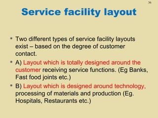 36

Service facility layout






Two different types of service facility layouts
exist – based on the degree of customer
contact.
A) Layout which is totally designed around the
customer receiving service functions. (Eg Banks,
Fast food joints etc.)
B) Layout which is designed around technology,
processing of materials and production (Eg.
Hospitals, Restaurants etc.)

 