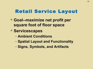 38

Retail Service Layout
Goal--maximize net profit per
square foot of floor space
 Servicescapes


– Ambient Conditions
– Spatial Layout and Functionality
– Signs, Symbols, and Artifacts

 