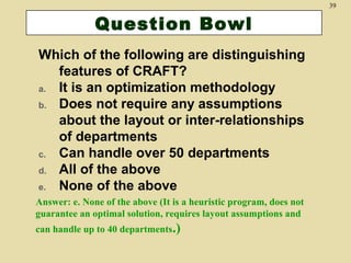 39

Question Bowl
Which of the following are distinguishing
features of CRAFT?
a. It is an optimization methodology
b. Does not require any assumptions
about the layout or inter-relationships
of departments
c. Can handle over 50 departments
d. All of the above
e. None of the above
Answer: e. None of the above (It is a heuristic program, does not
guarantee an optimal solution, requires layout assumptions and
can handle up to 40 departments.)

 