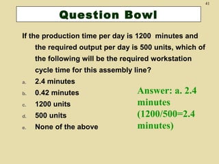 41

Question Bowl
If the production time per day is 1200 minutes and
the required output per day is 500 units, which of
the following will be the required workstation
cycle time for this assembly line?
a.

2.4 minutes

b.

0.42 minutes

c.

1200 units

d.

500 units

e.

None of the above

Answer: a. 2.4
minutes
(1200/500=2.4
minutes)

 