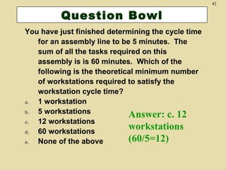 42

Question Bowl
You have just finished determining the cycle time
for an assembly line to be 5 minutes. The
sum of all the tasks required on this
assembly is is 60 minutes. Which of the
following is the theoretical minimum number
of workstations required to satisfy the
workstation cycle time?
a.
1 workstation
b.
5 workstations
Answer: c. 12
c.
12 workstations
workstations
d.
60 workstations
(60/5=12)
e.
None of the above

 
