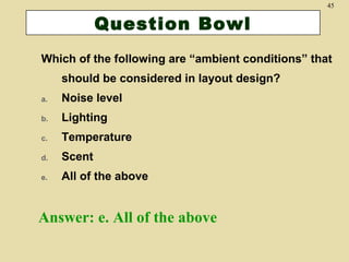 45

Question Bowl
Which of the following are “ambient conditions” that
should be considered in layout design?
a.

Noise level

b.

Lighting

c.

Temperature

d.

Scent

e.

All of the above

Answer: e. All of the above

 